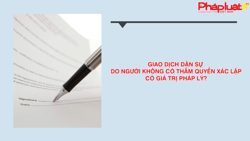 HỘP THƯ PHÁP LUẬT: Giao dịch dân sự do người không có thẩm quyền xác lập có giá trị pháp lý?