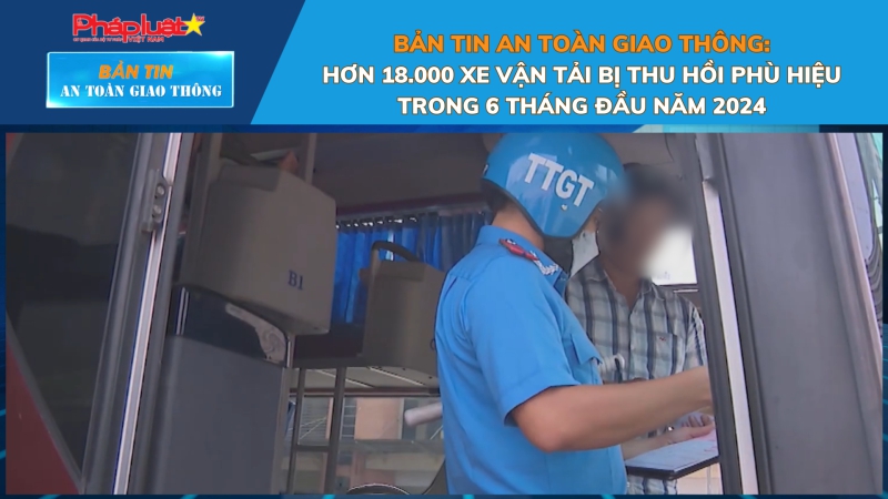 Bản tin An toàn Giao thông số 98: Hơn 18.000 xe vận tải bị thu hồi phù hiệu trong 6 tháng đầu năm 2024